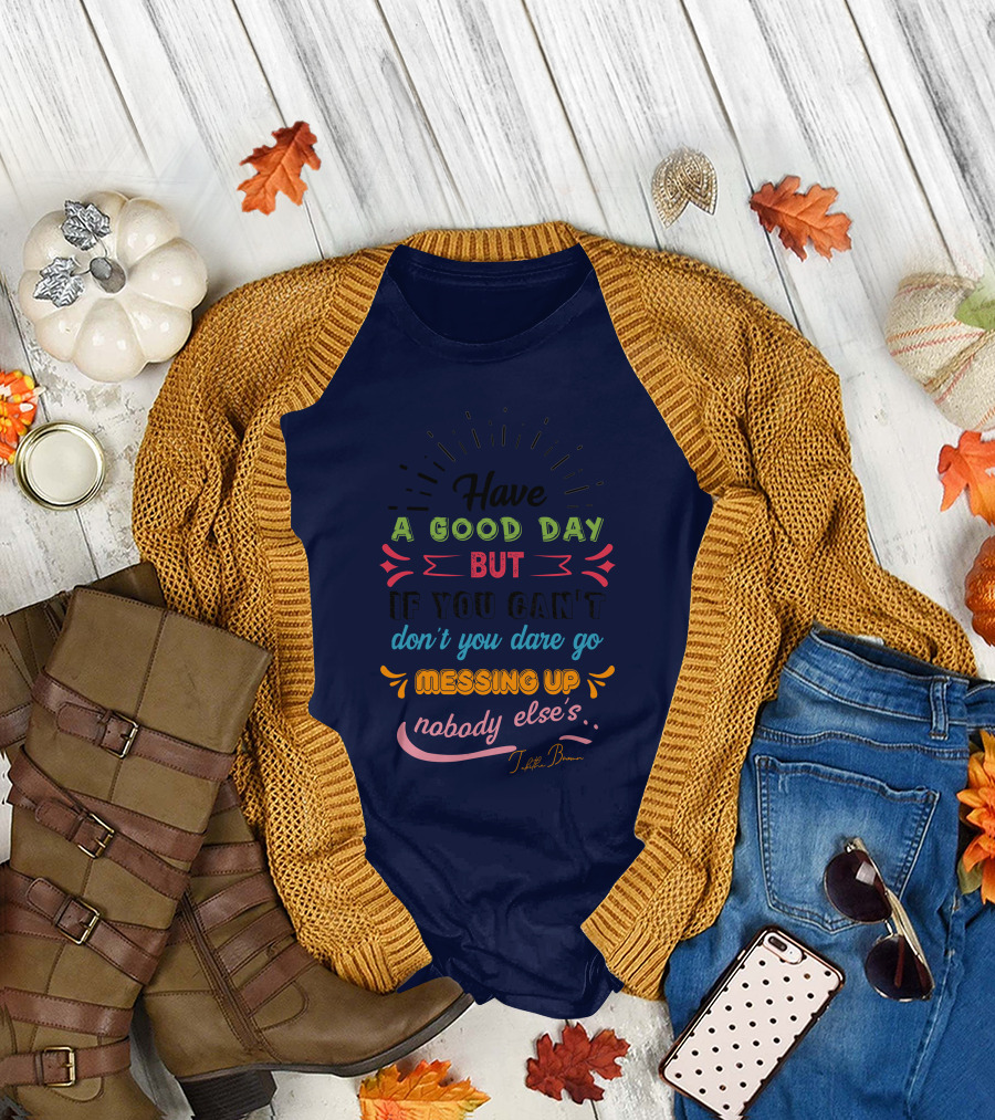 Have a Good Day But If You Can’t Don’t You Dare Go Messing Up Nobody Else’s T-Shirt