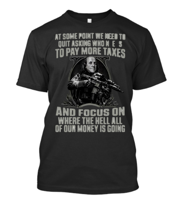 At Some Point We Need To Quit Asking Who Needs To Pay More Taxes And Focus On Where The Hell All Of Our Money Is Going T-Shirt