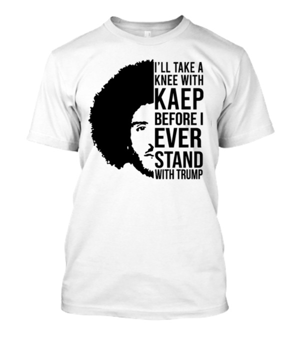 I’ll Take A Knee With Kaep Before I Ever Stand With Trump T-Shirt