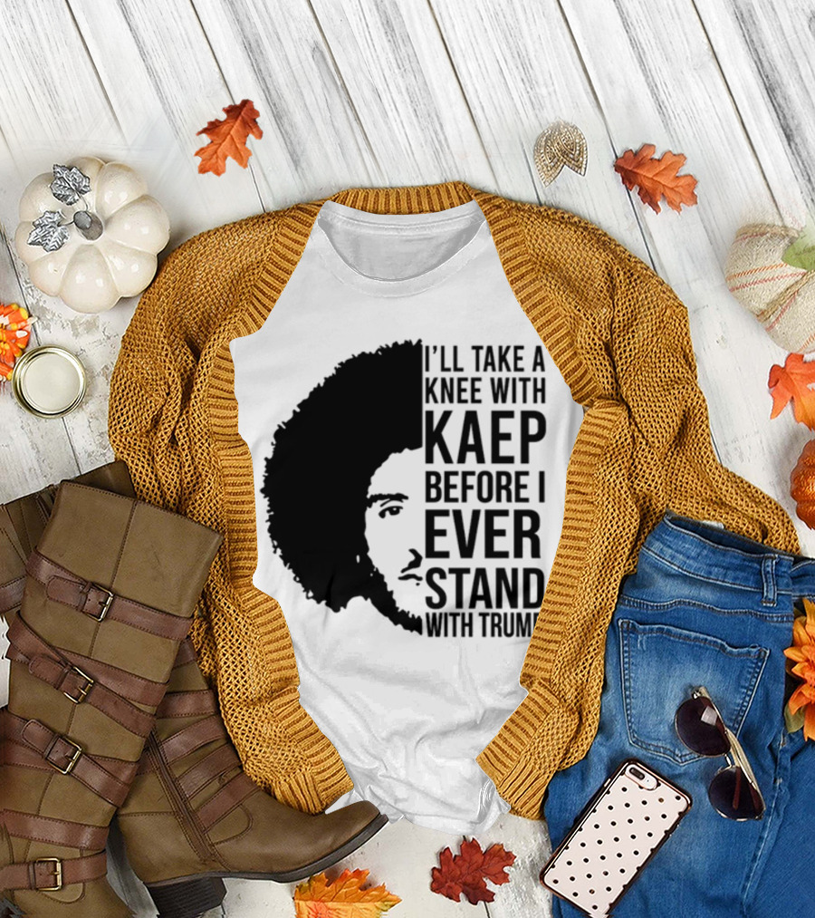 I’ll Take A Knee With Kaep Before I Ever Stand With Trump T-Shirt