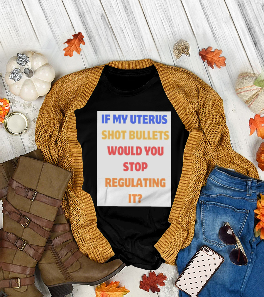 IF MY UTERUS SHOT BULLETS WOULD YOU STOP REGULATING IT T-Shirt