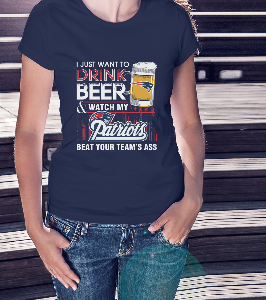 I Just Want To Drink Beer And Watch My Patriots Beat Your Team's Ass T-Shirt