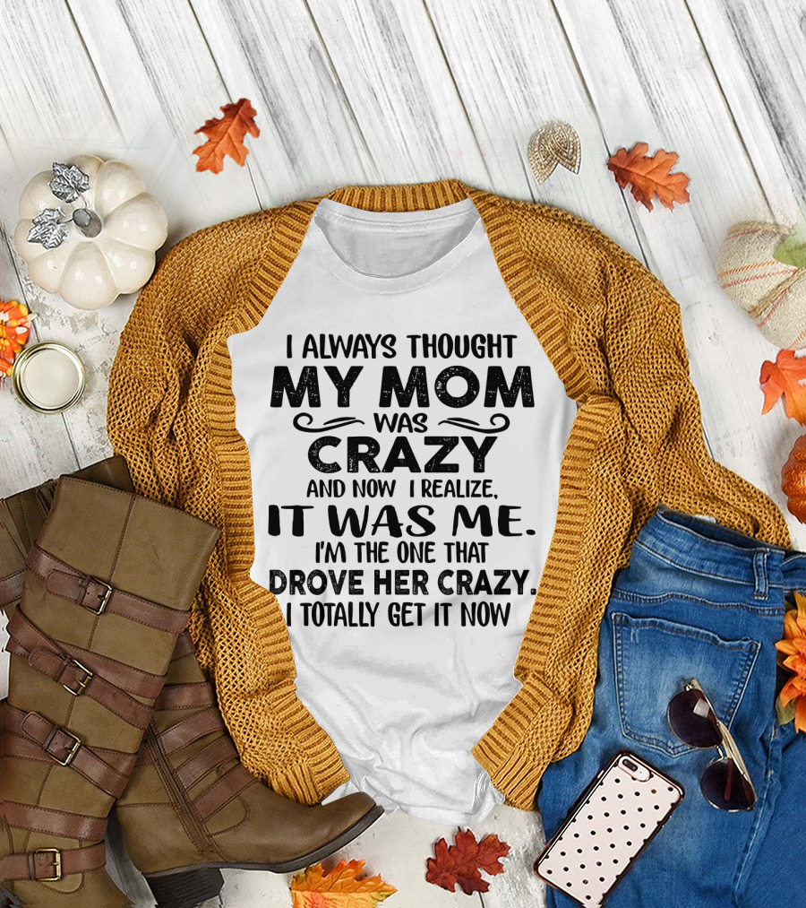 I Always Thought My Mom Was Crazy and Now I Realize It Was Me I'm the One That Drove Her Crazy I Totally Get It Now T-Shirt