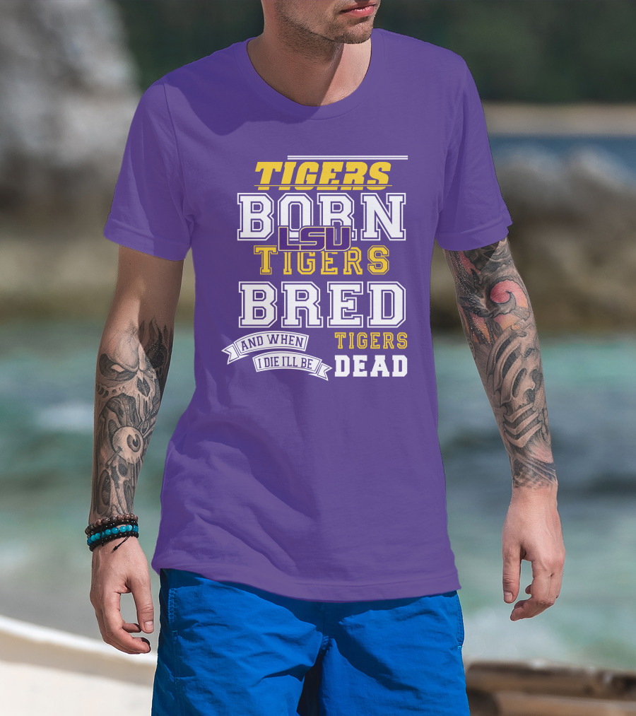 LSU Tigers Born Tigers Bred And When I Die I'll Be Tigers Dead T-Shirt
