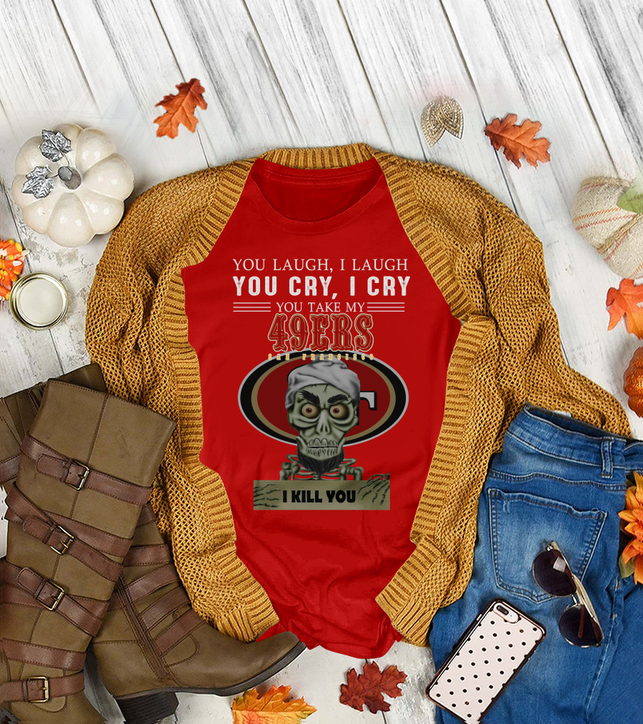 You Laugh I Laugh You Cry I Cry You Take My 49ers San Francisco Jeff Dunham I Kill You T-Shirt