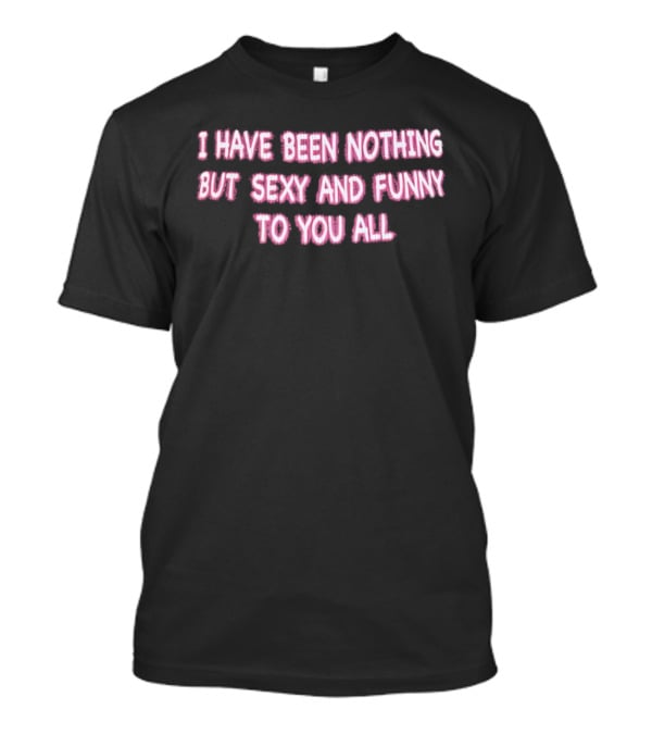 I Have Been Nothing But Sexy And Funny To You All T-Shirt