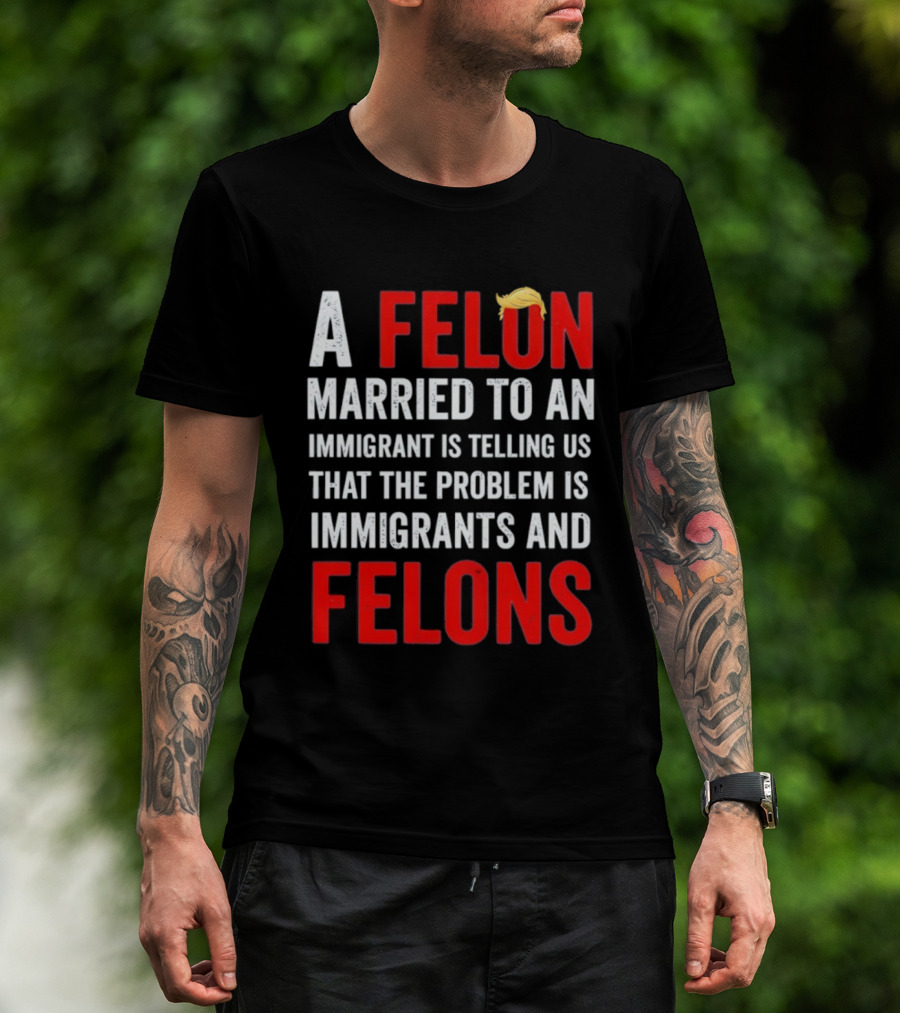 A Felon Married To An Immigrant Is Telling Us That The Problem Is Immigrants And Felons T-Shirt
