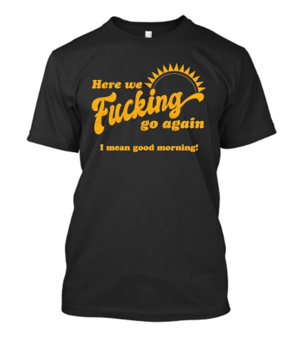Here We Fucking Go Again I Mean Good Morning Yellow Sunburst T-Shirt