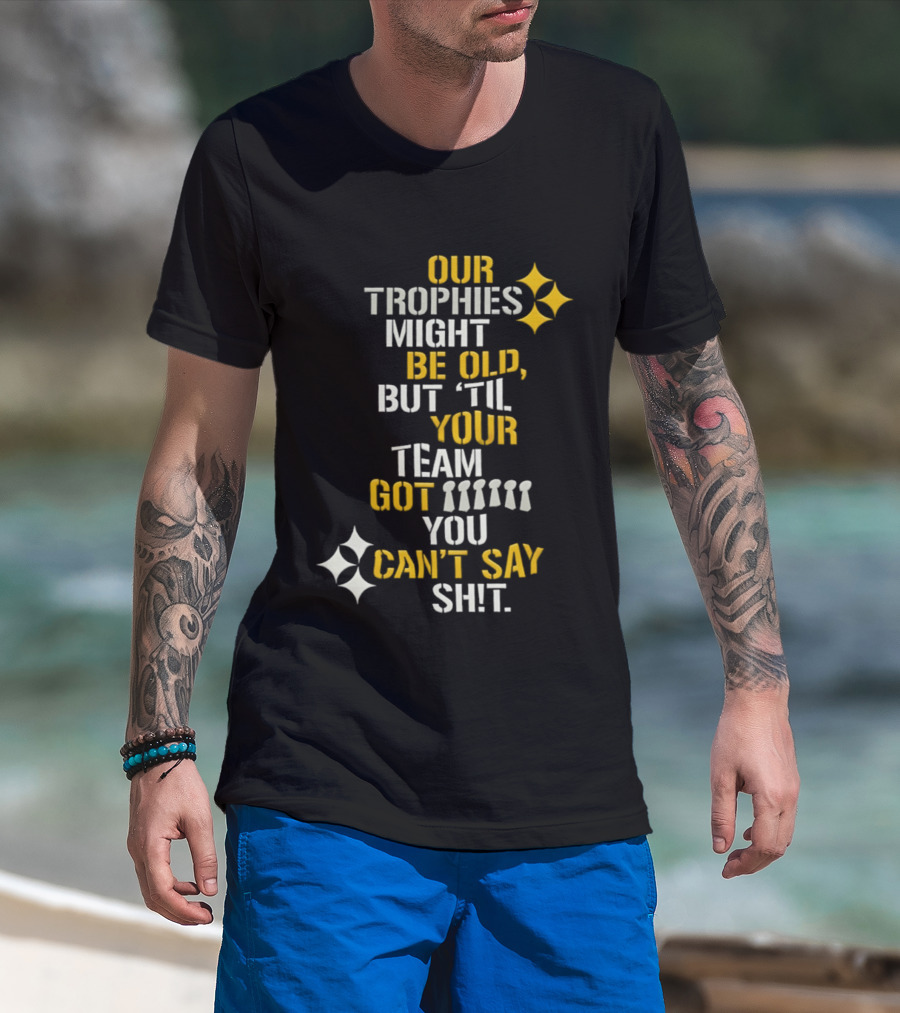Our Trophies Might Be Old But Til Your Team Got You Can't Say Shit Pittsburgh Steelers T-Shirt
