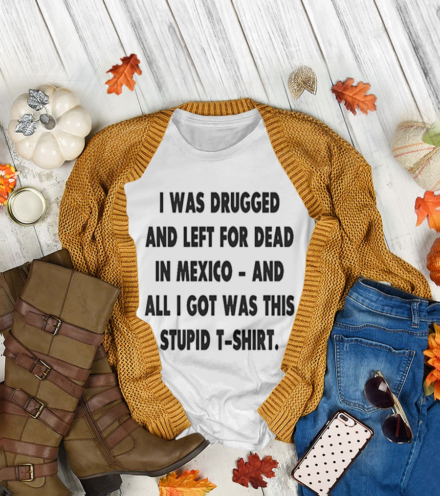 I Was Drugged And Left For Dead In Mexico And All I Got Was This Stupid T T-Shirt