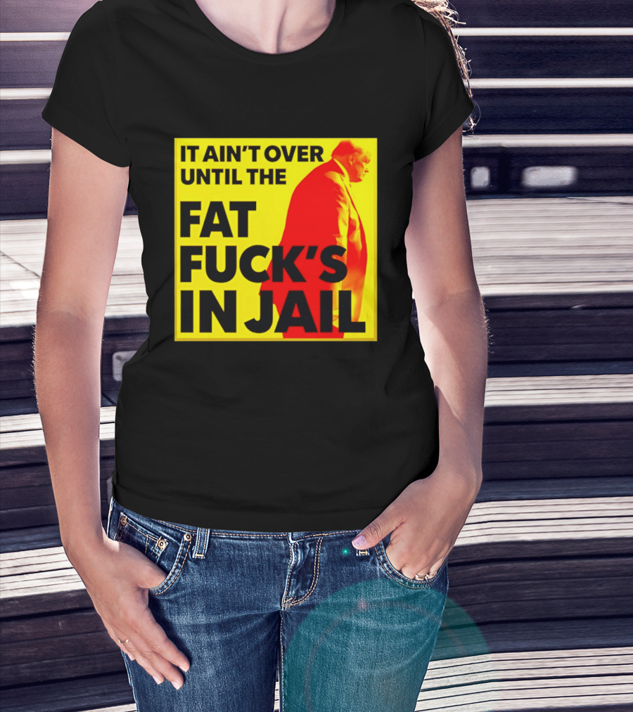 It Ain't Over Until The Fat Fuck's In Jail Trump T-Shirt