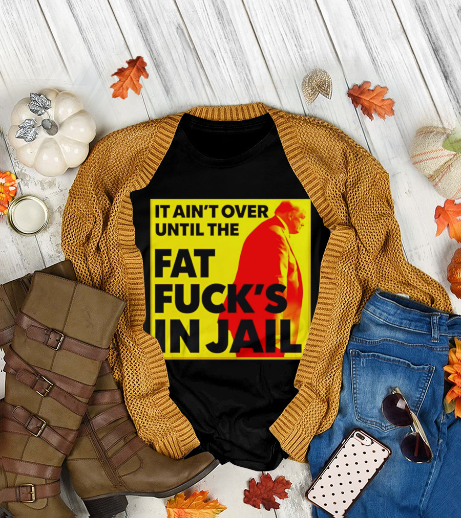 It Ain't Over Until The Fat Fuck's In Jail Trump T-Shirt
