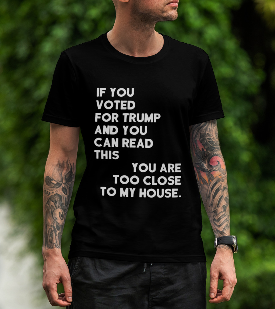 If You Voted For Trump And You Can Read This You Are Too Close To My House T-Shirt