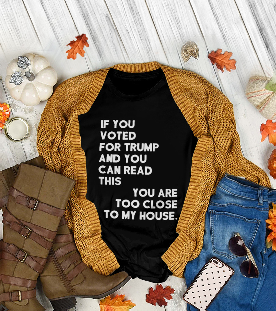 If You Voted For Trump And You Can Read This You Are Too Close To My House T-Shirt