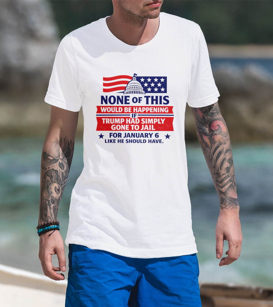 None Of This Would Be Happening If Trump Had Simply Gone To Jail January 6 Like He Should Have T-Shirt
