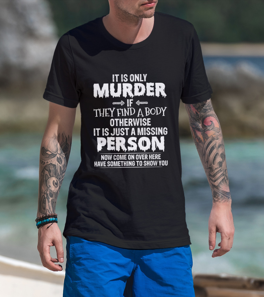 It Is Only Murder If They Find A Body Otherwise It Is Just A Missing Person Now Come On Over Here Have Something To Show You T-Shirt