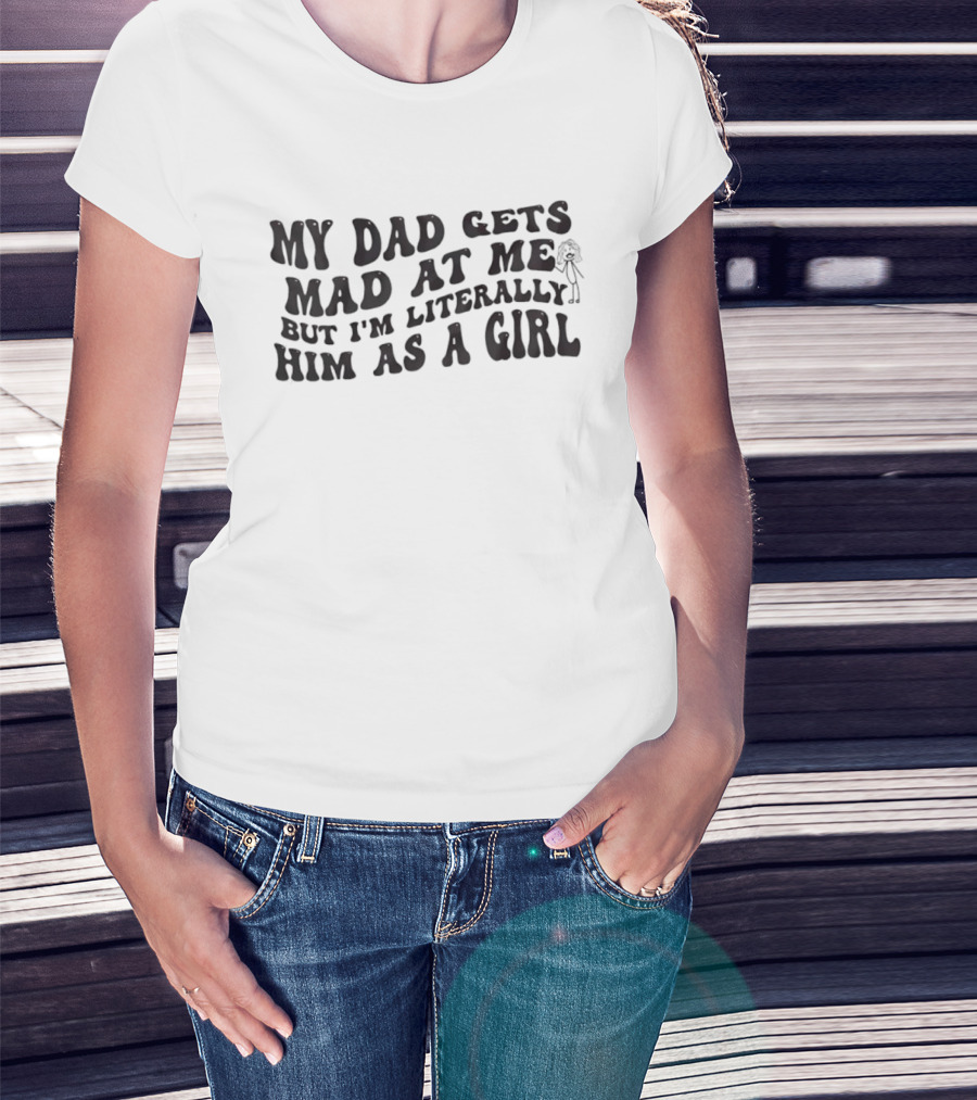 My Dad Gets Mad At Me But I'm Literally Him As A Girl T-Shirt