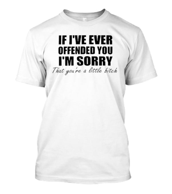I'm Sorry If I've Ever Offended You That You're A Little Bitch T-Shirt