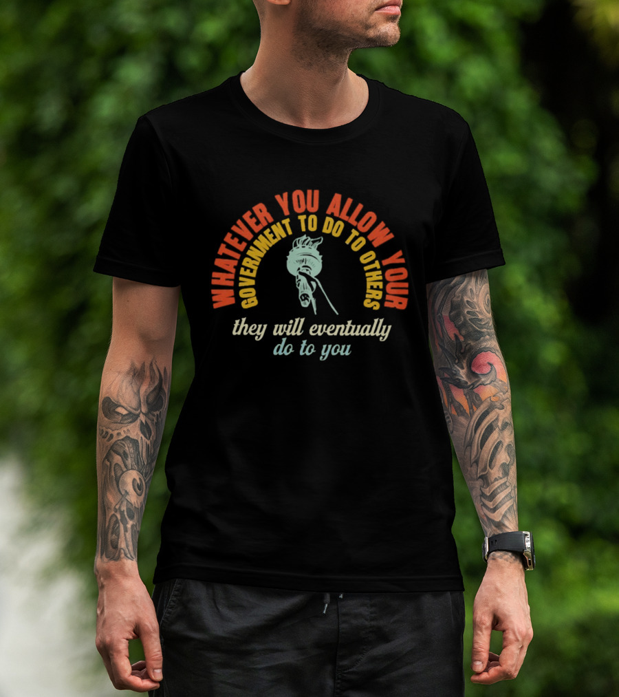 Whatever You Allow Your Government To Do To Others They Will Eventually Do To You Statue Liberty Message T-Shirt