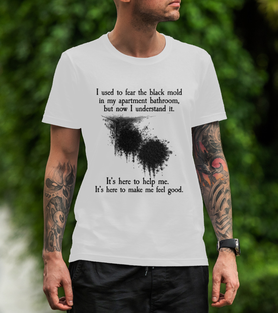 I Used To Fear The Black Mold In My Apartment Bathroom Now I Understand It's Here To Help Me Feel Good T-Shirt