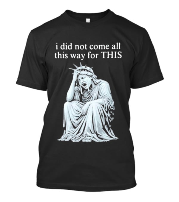 I Did Not Come All This Way For This Anti Trump Statue Of Liberty Sarcastic Political T-Shirt