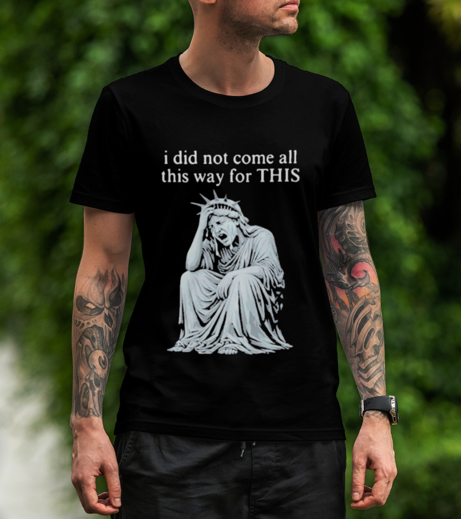 I Did Not Come All This Way For This Anti Trump Statue Of Liberty Sarcastic Political T-Shirt