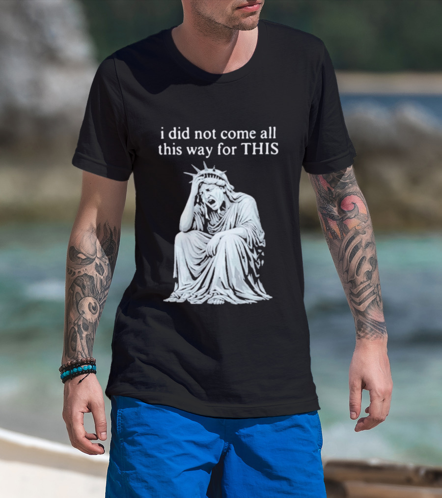 I Did Not Come All This Way For This Anti Trump Statue Of Liberty Sarcastic Political T-Shirt