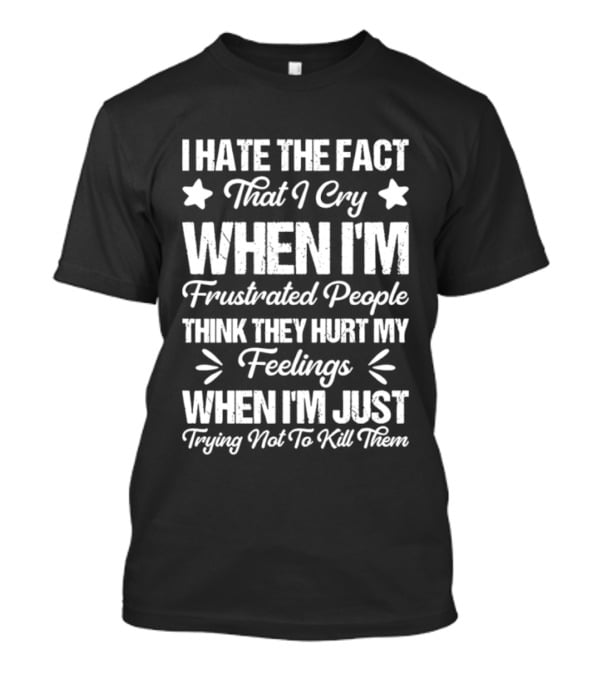 I Hate The Fact That I Cry When I'm Frustrated People Think They Hurt My Feelings When I'm Just Trying Not To Kill Them T-Shirt