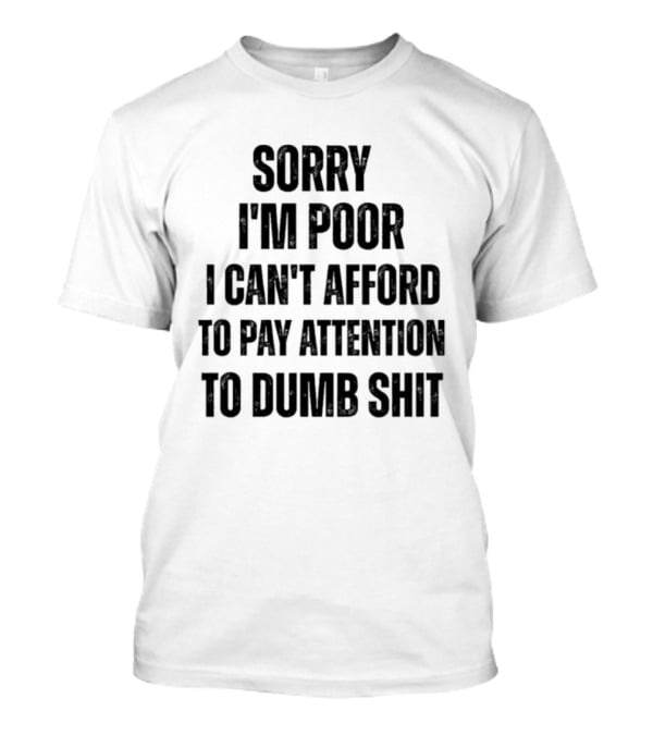 Sorry I'm Poor I Can't Afford To Pay Attention To Dumb Shit T-Shirt