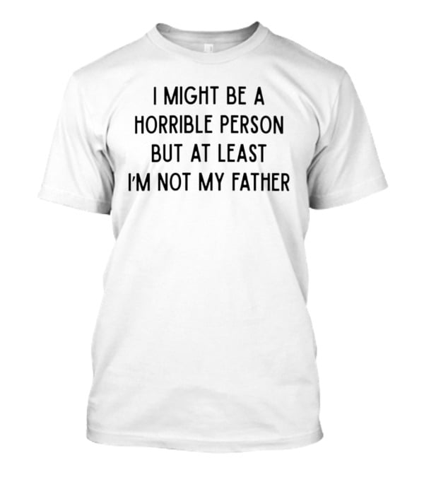 I Might Be A Horrible Person But At Least I'm Not My Father T-Shirt