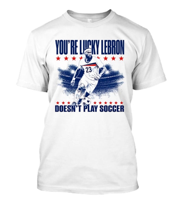 You're Lucky Lebron Number 23 Doesn't Play Soccer T-Shirt
