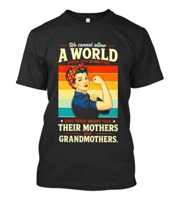 Rosie The Riveter We Cannot Allow A World Where Our Daughters Have Fewer Rights Than Their Mothers And Grandmothers T-Shirt