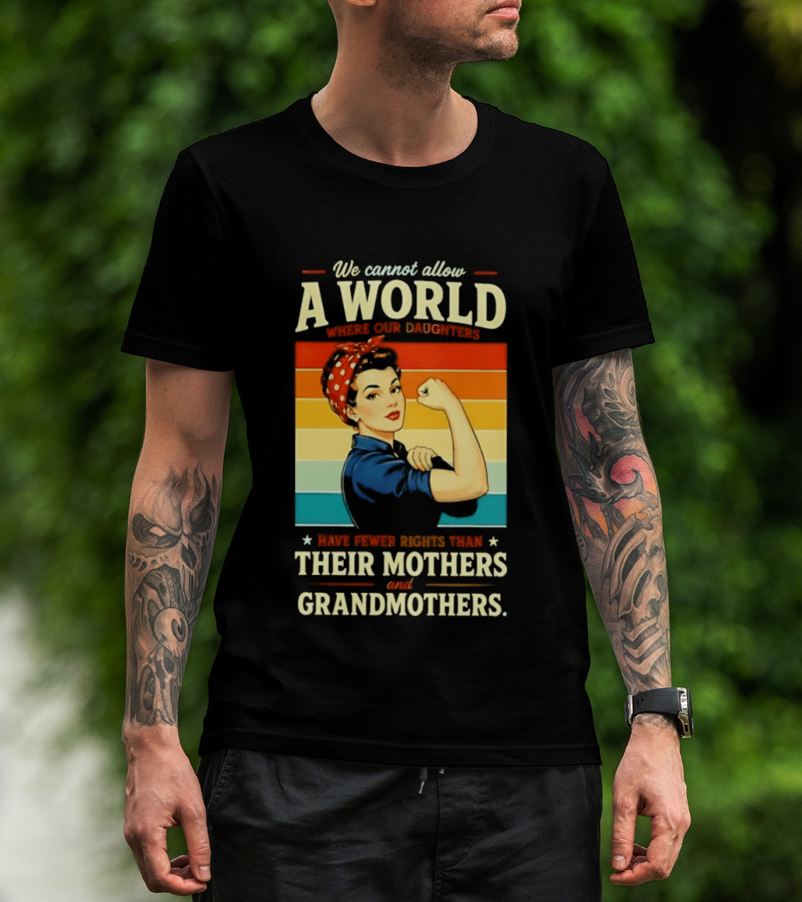 Rosie The Riveter We Cannot Allow A World Where Our Daughters Have Fewer Rights Than Their Mothers And Grandmothers T-Shirt