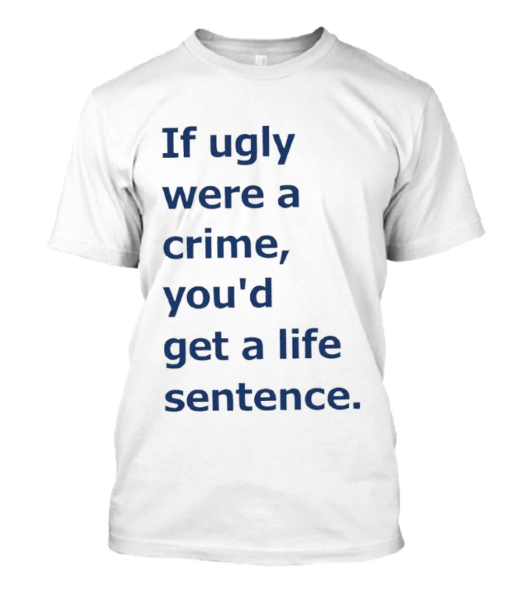 If Ugly Were A Crime You'd Get A Life Sentence T-Shirt