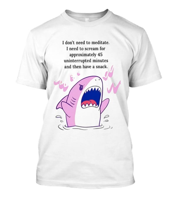 Shark I Don't Need To Meditate I Need To Scream For 45 Uninterrupted Minutes And Then Have A Snack T-Shirt