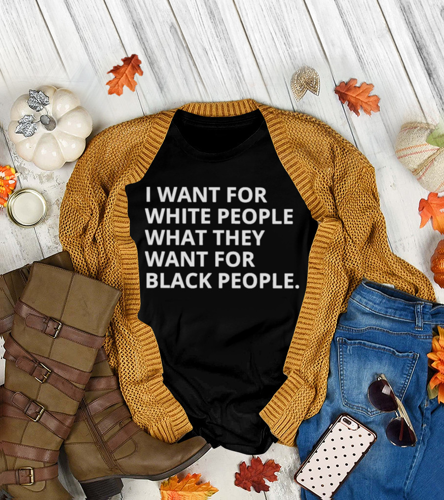 I Want For White People What They Want For Black People T-Shirt