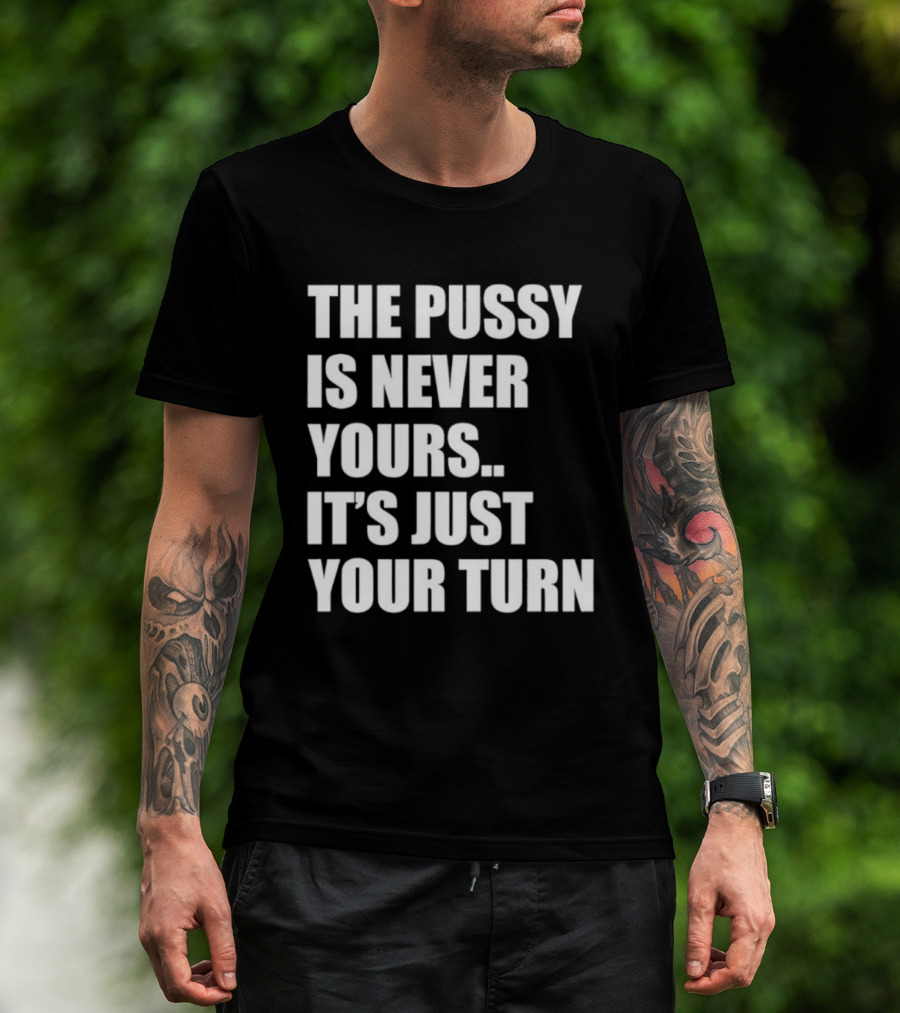 The Pussy Is Never Yours It's Just Your Turn T-Shirt