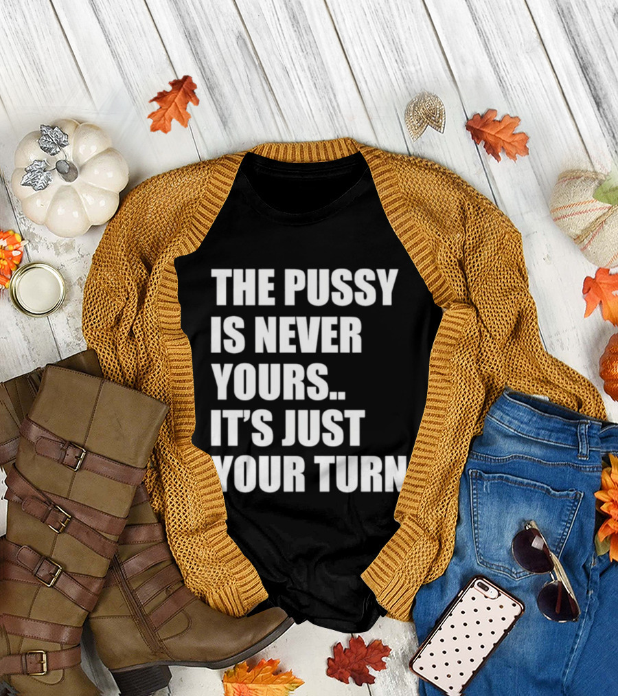 The Pussy Is Never Yours It's Just Your Turn T-Shirt