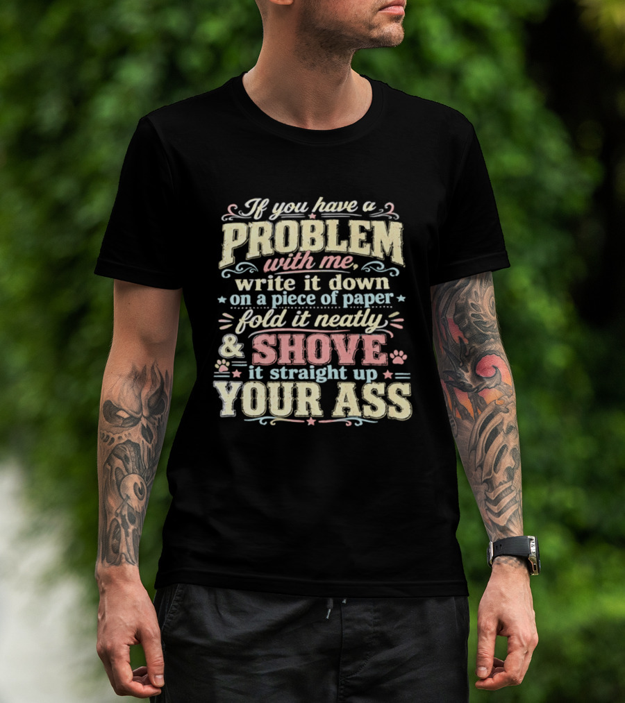 If You Have A Problem With Me Write It Down On A Piece Of Paper Fold It Neatly And Shove It Straight Up Your Ass T-Shirt