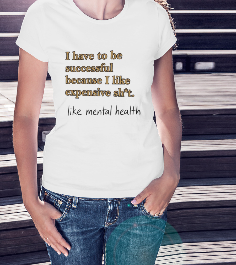 I Have To Be Successful Because I Like Expensive Shit Like Mental Health T-Shirt