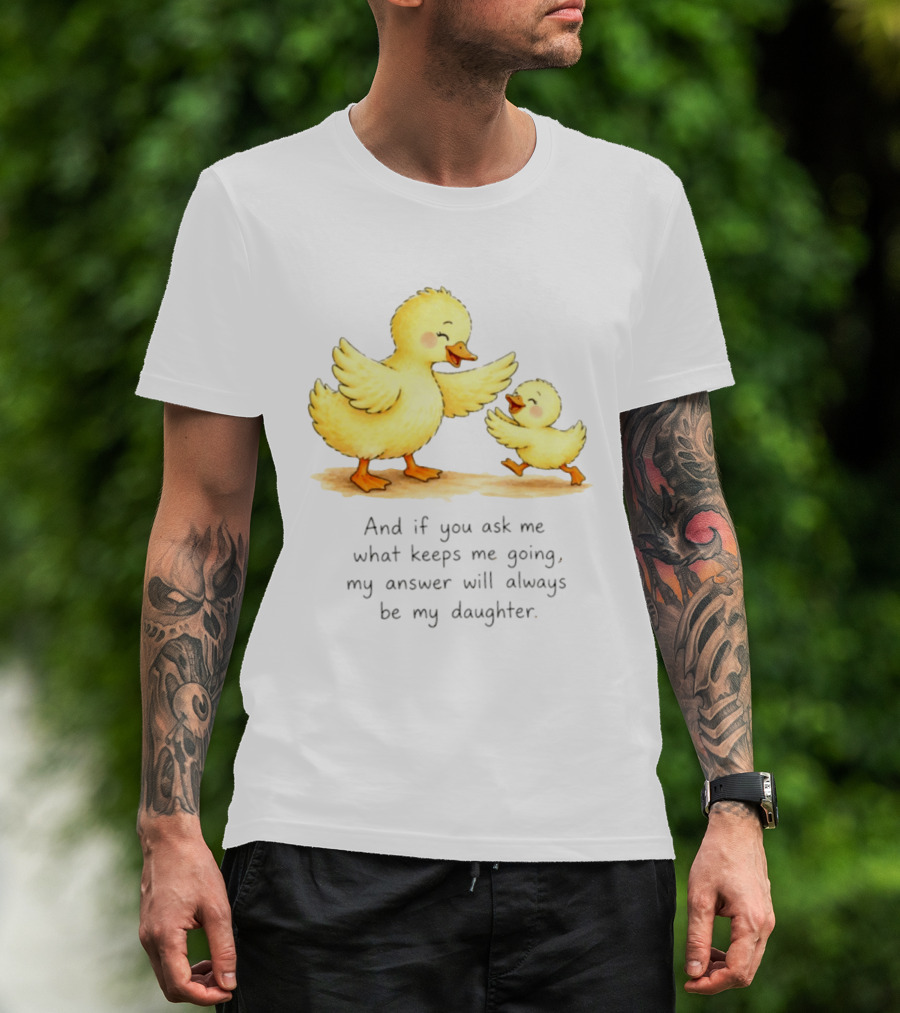 And If You Ask Me What Keeps Me Going My Answer Will Always Be My Daughter Ducks T-Shirt