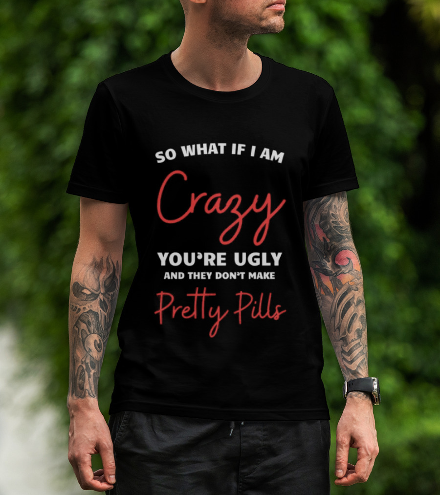 So What If I Am Crazy You're Ugly And They Don't Make Pretty Pills T-Shirt