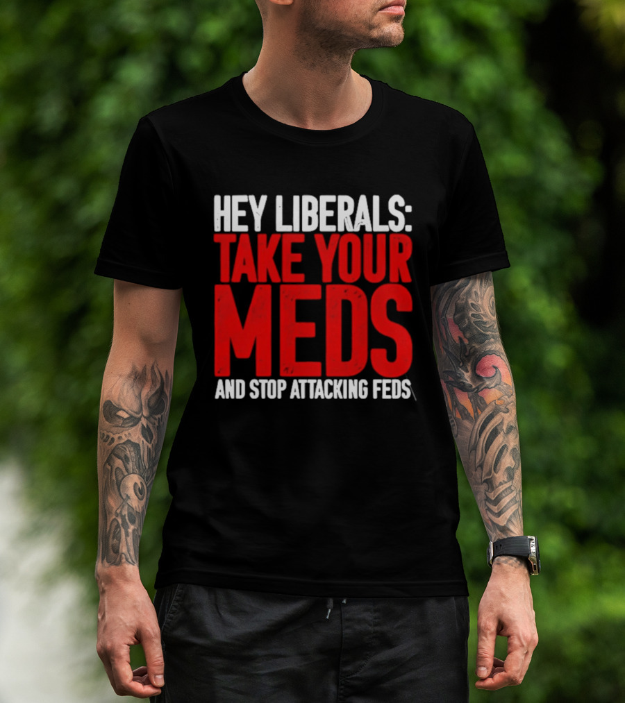 Hey Liberals Take Your Meds And Stop Attacking Feds T-Shirt