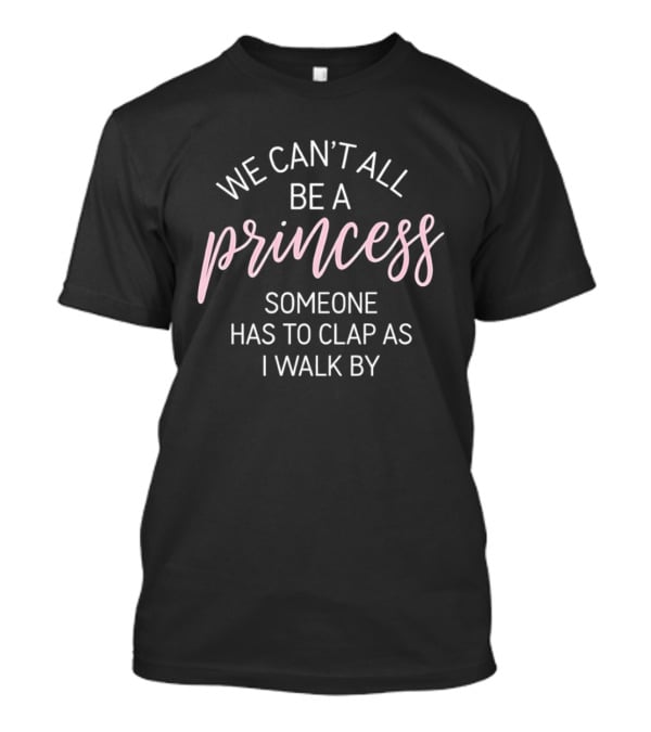 We Can't All Be A Princess Someone Has To Clap As I Walk By T-Shirt