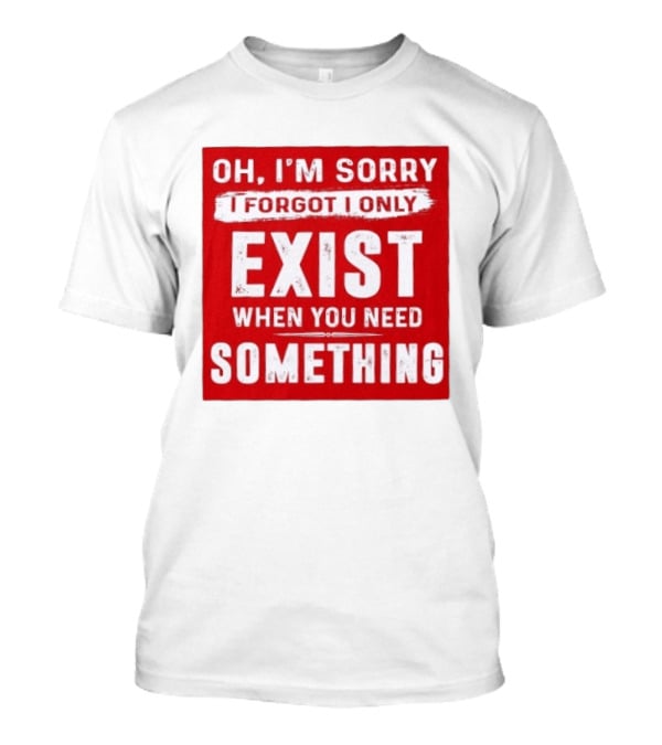 Oh I'm Sorry I Forgot I Only Exist When You Need Something T-Shirt