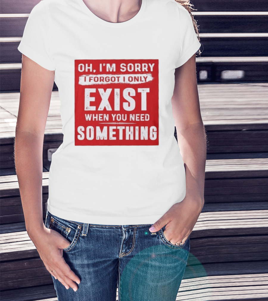 Oh I'm Sorry I Forgot I Only Exist When You Need Something T-Shirt