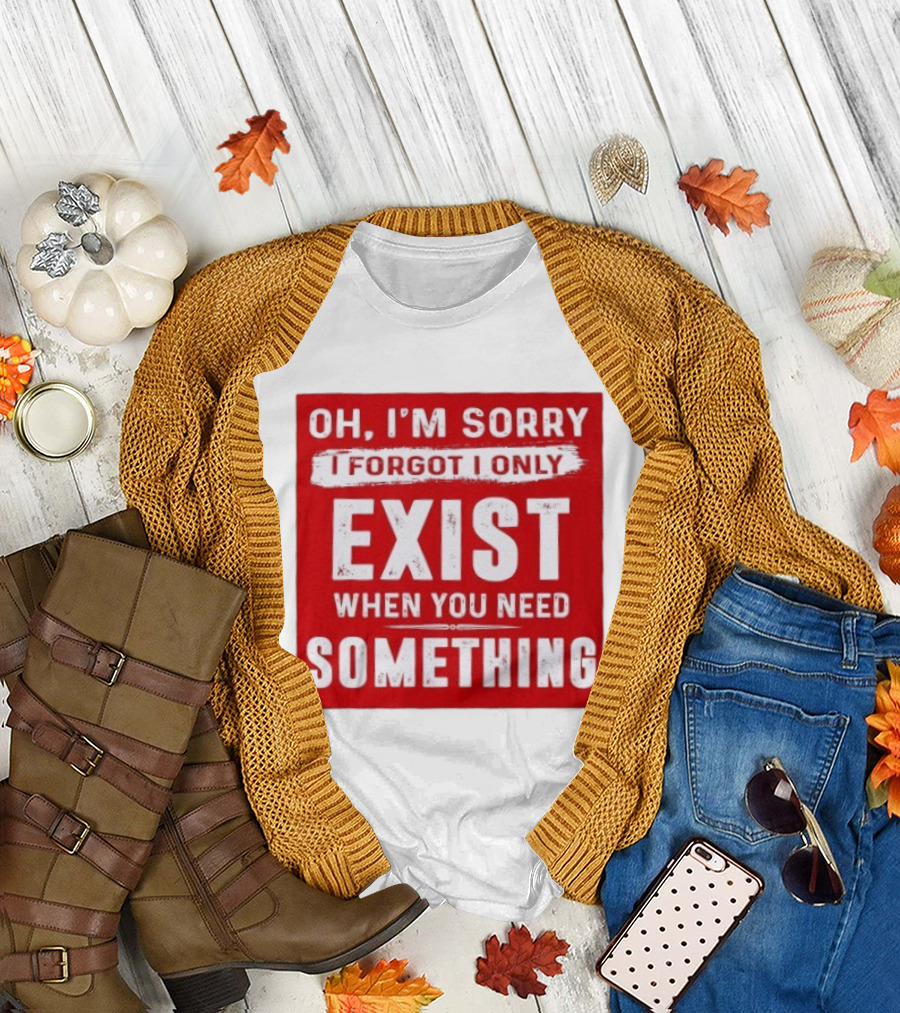 Oh I'm Sorry I Forgot I Only Exist When You Need Something T-Shirt
