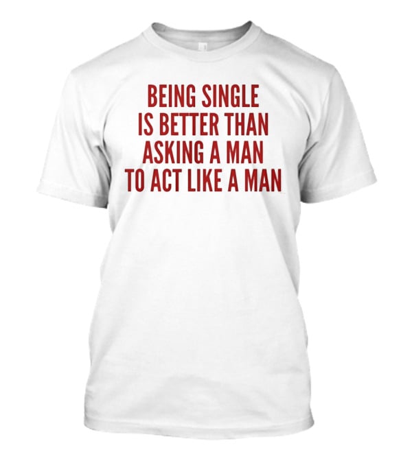 Being Single Is Better Than Asking A Man To Act Like A Man T-Shirt