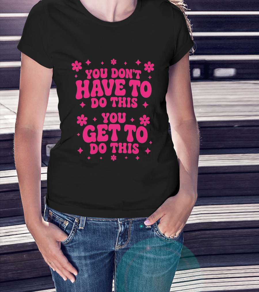 You Don't Have To Do This You Get To Do This Motivational Phrase With Flowers And Stars T-Shirt