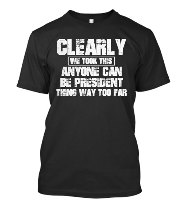 Clearly We Took This Anyone Can Be President Thing Way Too Far T-Shirt